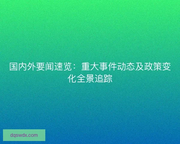 国内外要闻速览：重大事件动态及政策变化全景追踪