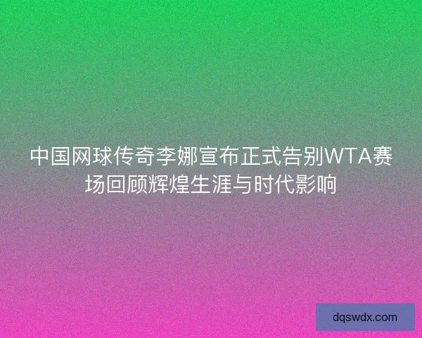 中国网球传奇李娜宣布正式告别WTA赛场回顾辉煌生涯与时代影响