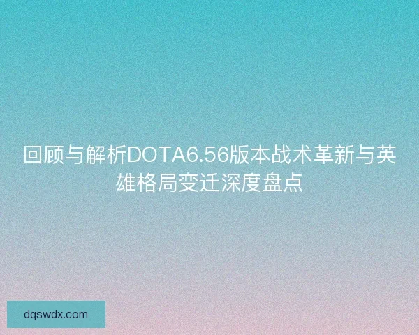 回顾与解析DOTA6.56版本战术革新与英雄格局变迁深度盘点