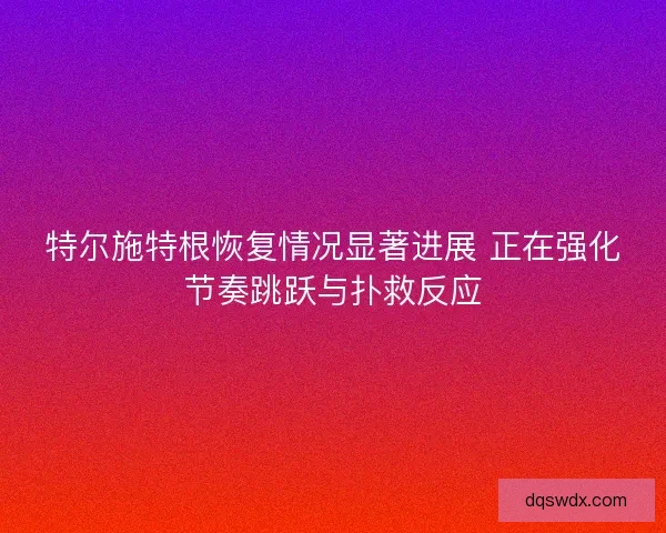 特尔施特根恢复情况显著进展 正在强化节奏跳跃与扑救反应