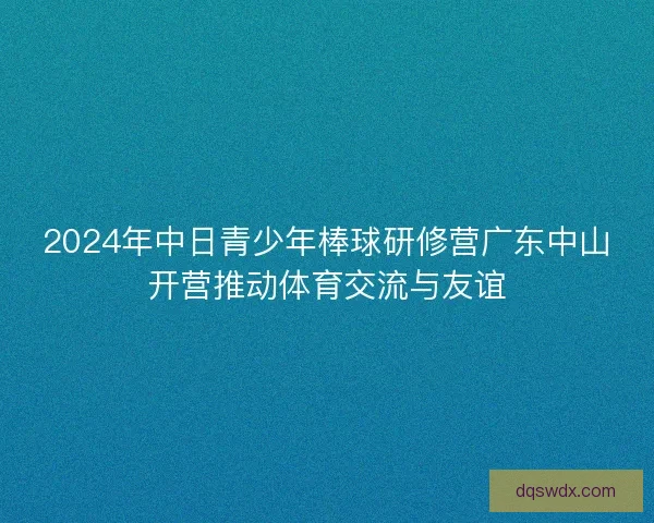 2024年中日青少年棒球研修营广东中山开营推动体育交流与友谊