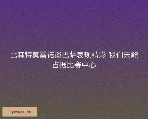比森特莫雷诺谈巴萨表现精彩 我们未能占据比赛中心