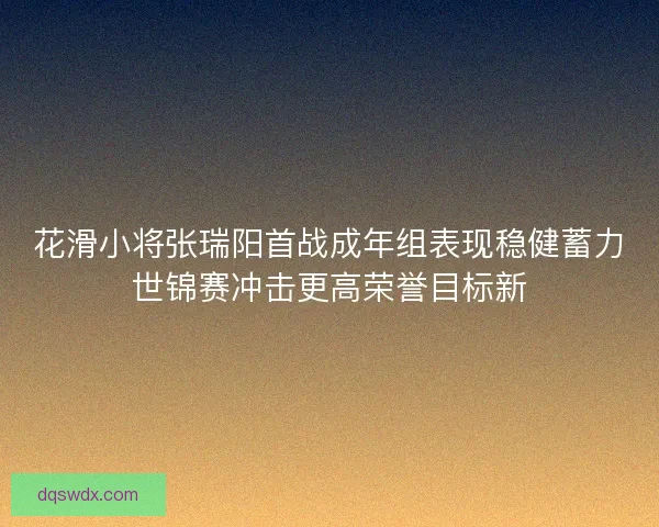 花滑小将张瑞阳首战成年组表现稳健蓄力世锦赛冲击更高荣誉目标新