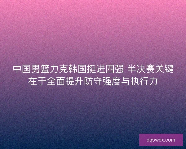 中国男篮力克韩国挺进四强 半决赛关键在于全面提升防守强度与执行力
