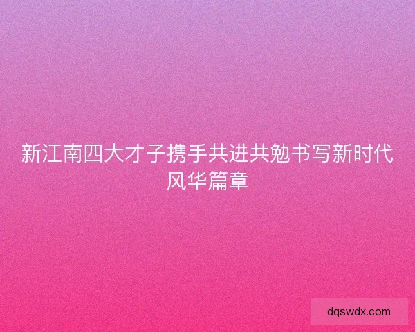 新江南四大才子携手共进共勉书写新时代风华篇章