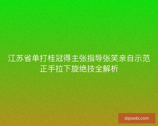 江苏省单打桂冠得主张指导张笑亲自示范正手拉下旋绝技全解析