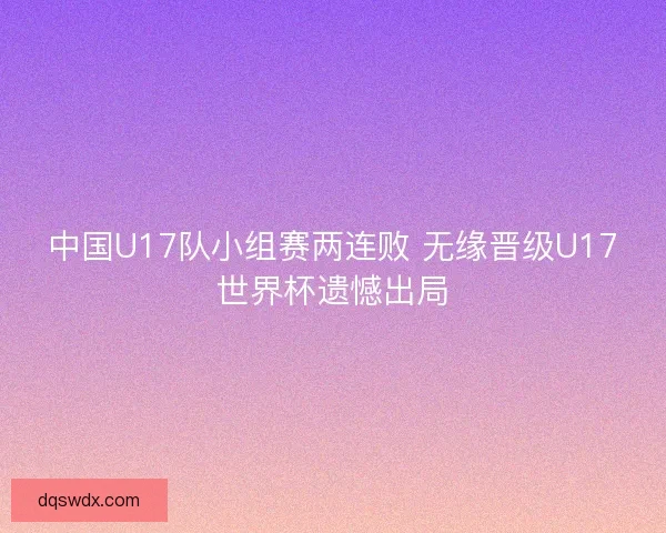 中国U17队小组赛两连败 无缘晋级U17世界杯遗憾出局