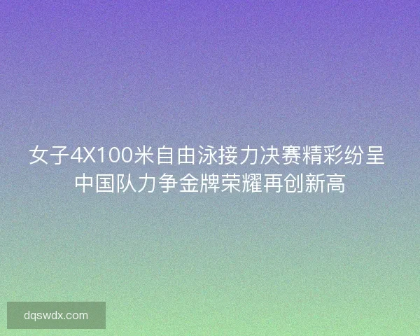 女子4X100米自由泳接力决赛精彩纷呈 中国队力争金牌荣耀再创新高