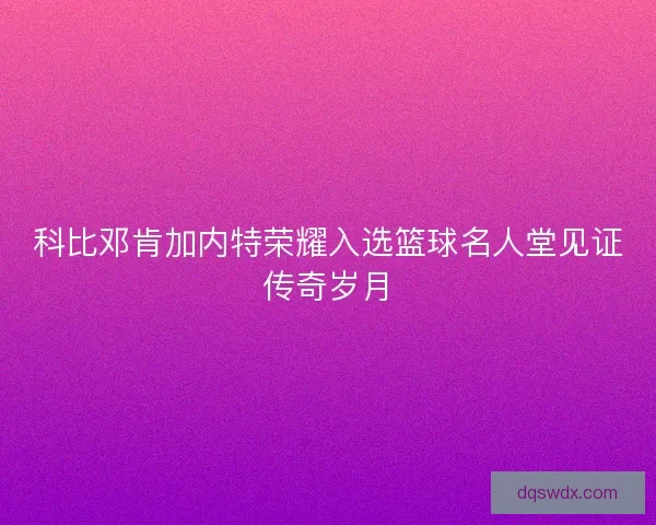 科比邓肯加内特荣耀入选篮球名人堂见证传奇岁月