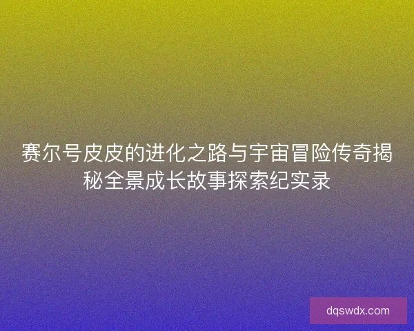 赛尔号皮皮的进化之路与宇宙冒险传奇揭秘全景成长故事探索纪实录