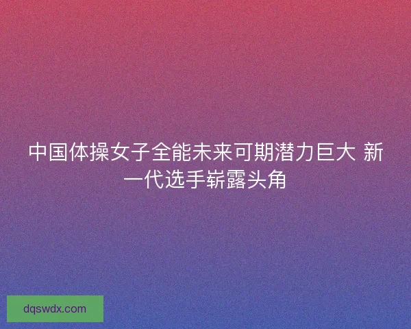 中国体操女子全能未来可期潜力巨大 新一代选手崭露头角