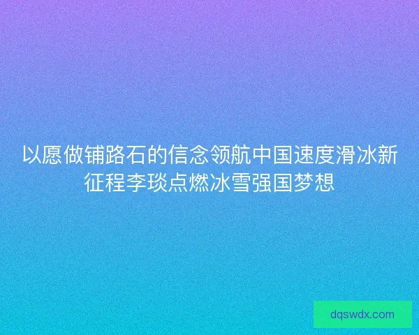 以愿做铺路石的信念领航中国速度滑冰新征程李琰点燃冰雪强国梦想