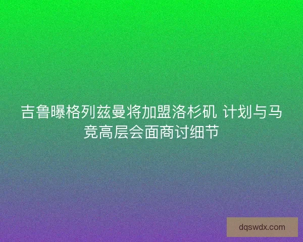 吉鲁曝格列兹曼将加盟洛杉矶 计划与马竞高层会面商讨细节