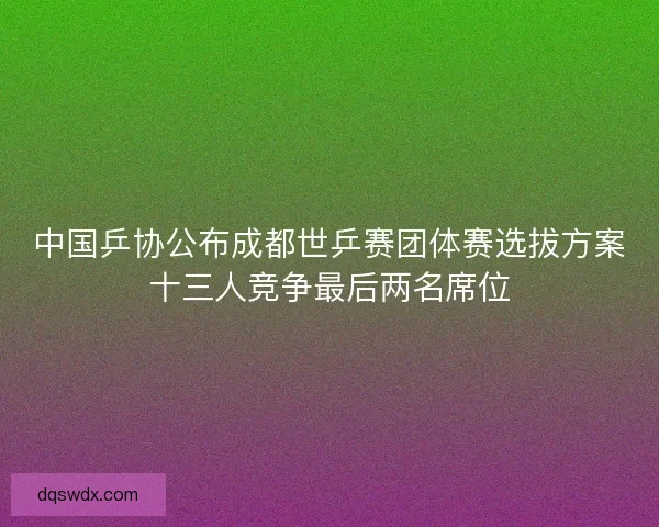 中国乒协公布成都世乒赛团体赛选拔方案十三人竞争最后两名席位