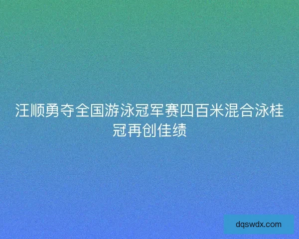 汪顺勇夺全国游泳冠军赛四百米混合泳桂冠再创佳绩