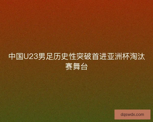 中国U23男足历史性突破首进亚洲杯淘汰赛舞台