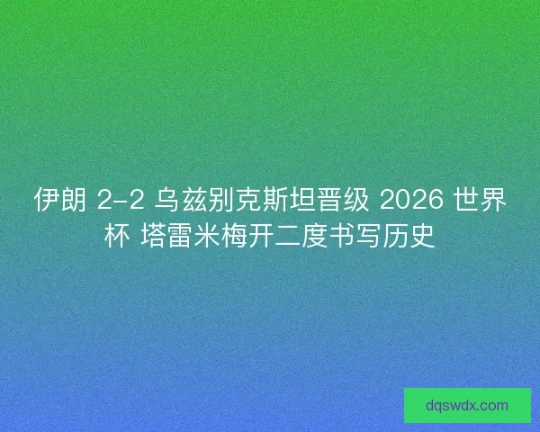 伊朗 2-2 乌兹别克斯坦晋级 2026 世界杯 塔雷米梅开二度书写历史