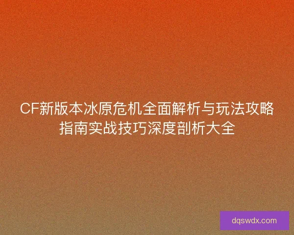 CF新版本冰原危机全面解析与玩法攻略指南实战技巧深度剖析大全