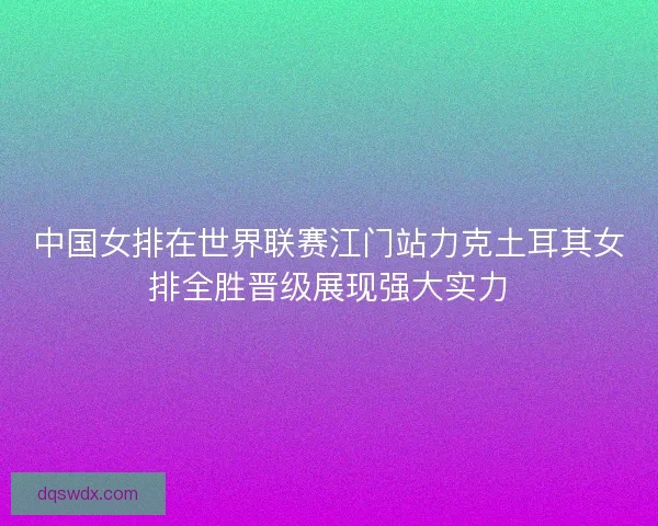 中国女排在世界联赛江门站力克土耳其女排全胜晋级展现强大实力