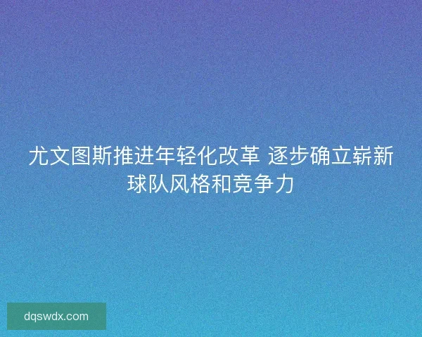 尤文图斯推进年轻化改革 逐步确立崭新球队风格和竞争力