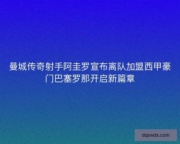 曼城传奇射手阿圭罗宣布离队加盟西甲豪门巴塞罗那开启新篇章